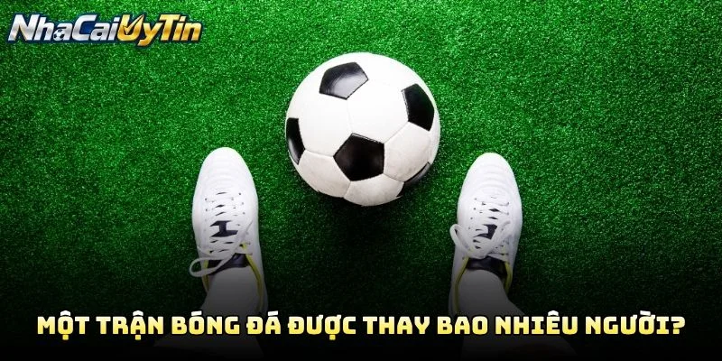Một Trận Bóng Đá Được Thay Bao Nhiêu Người?